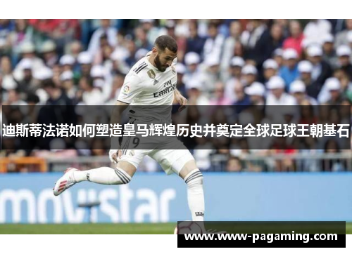 迪斯蒂法诺如何塑造皇马辉煌历史并奠定全球足球王朝基石 迪斯蒂法诺如何塑造皇马辉煌历史并奠定全球足球王朝基石