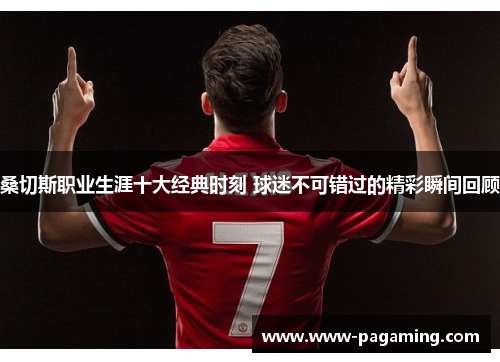 桑切斯职业生涯十大经典时刻 球迷不可错过的精彩瞬间回顾