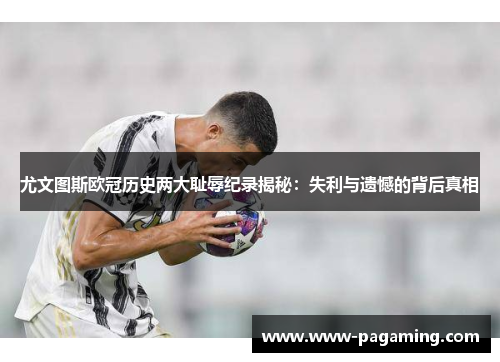 尤文图斯欧冠历史两大耻辱纪录揭秘：失利与遗憾的背后真相