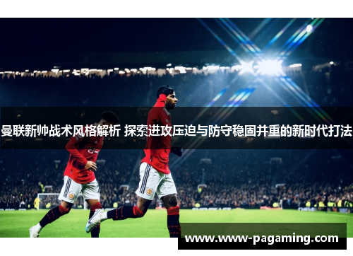 曼联新帅战术风格解析 探索进攻压迫与防守稳固并重的新时代打法 曼联新帅战术风格解析 探索进攻压迫与防守稳固并重的新时代打法