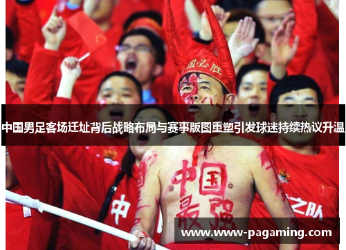 中国男足客场迁址背后战略布局与赛事版图重塑引发球迷持续热议升温 中国男足客场迁址背后战略布局与赛事版图重塑引发球迷持续热议升温
