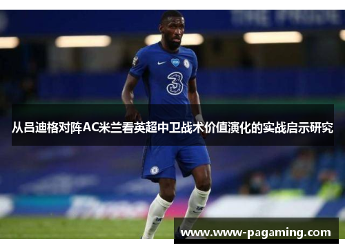 从吕迪格对阵AC米兰看英超中卫战术价值演化的实战启示研究 从吕迪格对阵AC米兰看英超中卫战术价值演化的实战启示研究