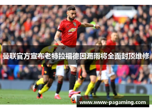 曼联官方宣布老特拉福德因漏雨将全面封顶维修