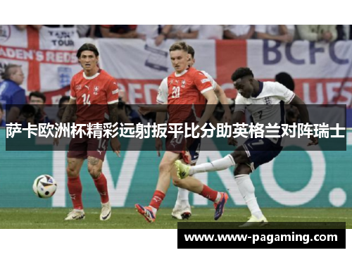萨卡欧洲杯精彩远射扳平比分助英格兰对阵瑞士 萨卡欧洲杯精彩远射扳平比分助英格兰对阵瑞士